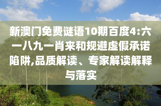 新澳门免费谜语10期百度4:六一八九一肖来和规避虚假承诺陷阱,品质解读、专家解读解释与落实