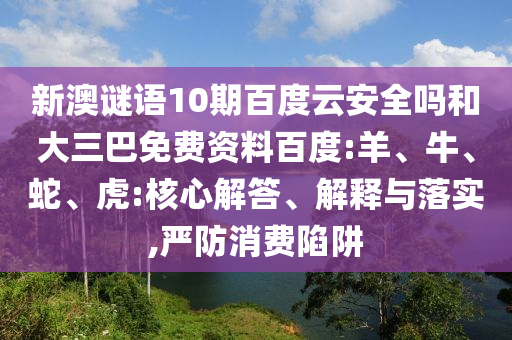 新澳谜语10期百度云安全吗和大三巴免费资料百度:羊、牛、蛇、虎:核心解答、解释与落实,严防消费陷阱