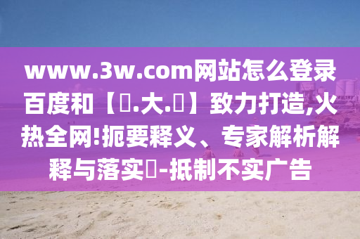 www.3w.com网站怎么登录百度和【黃.大.佡】致力打造,火热全网!扼要释义、专家解析解释与落实​-抵制不实广告