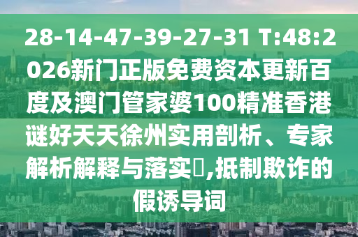28-14-47-39-27-31 T:48:2026新门正版免费资本更新百度及澳门管家婆100精准香港谜好天天徐州实用剖析、专家解析解释与落实,抵制欺诈的假诱导词