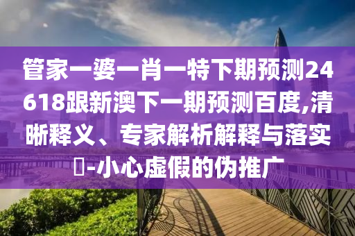 管家一婆一肖一特下期预测24618跟新澳下一期预测百度,清晰释义、专家解析解释与落实-小心虚假的伪推广