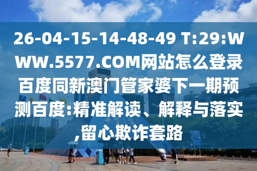 26-04-15-14-48-49 T:29:WWW.5577.COM网站怎么登录百度同新澳门管家婆下一期预测百度:精准解读、解释与落实,留心欺诈套路