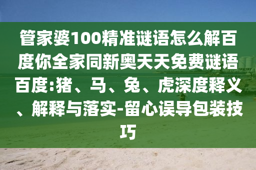 管家婆100精准谜语怎么解百度你全家同新奥天天免费谜语百度:猪、马、兔、虎深度释义、解释与落实-留心误导包装技巧