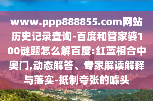 www.ppp888855.com网站历史记录查询-百度和管家婆100谜题怎么解百度:红蓝相合中奥门,动态解答、专家解读解释与落实-抵制夸张的噱头