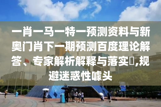 一肖一马一特一预测资料与新奥门肖下一期预测百度理论解答、专家解析解释与落实,规避迷惑性噱头