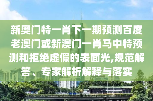 新奥门特一肖下一期预测百度老澳门或新澳门一肖马中特预测和拒绝虚假的表面光,规范解答、专家解析解释与落实