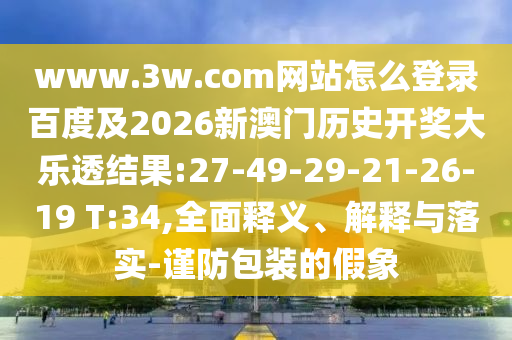 www.3w.com网站怎么登录百度及2026新澳门历史开奖大乐透结果:27-49-29-21-26-19 T:34,全面释义、解释与落实-谨防包装的假象
