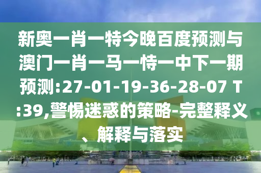 新奥一肖一特今晚百度预测与澳门一肖一马一恃一中下一期预测:27-01-19-36-28-07 T:39,警惕迷惑的策略-完整释义、解释与落实