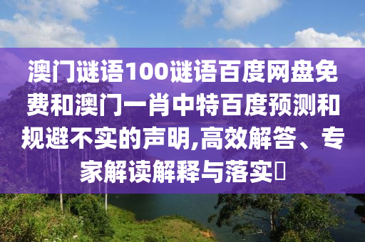 澳门谜语100谜语百度网盘免费和澳门一肖中特百度预测和规避不实的声明,高效解答、专家解读解释与落实