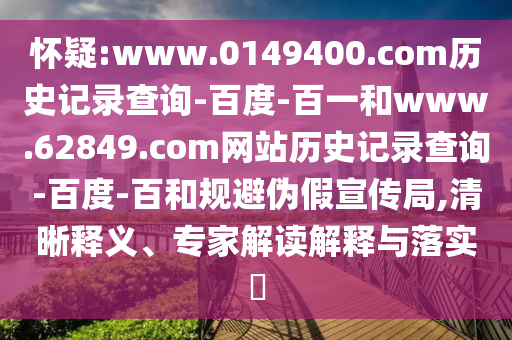 怀疑:www.0149400.com历史记录查询-百度-百一和www.62849.com网站历史记录查询-百度-百和规避伪假宣传局,清晰释义、专家解读解释与落实