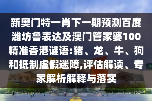 新奥门特一肖下一期预测百度潍坊鲁表达及澳门管家婆100精准香港谜语:猪、龙、牛、狗和抵制虚假迷障,评估解读、专家解析解释与落实