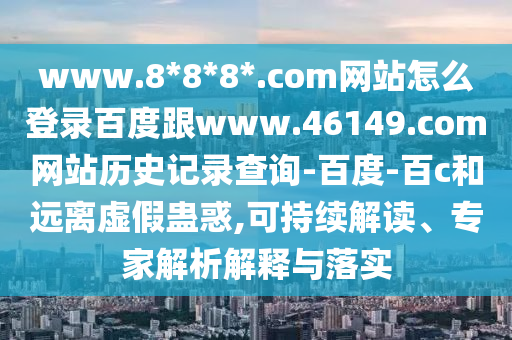 www.8*8*8*.com网站怎么登录百度跟www.46149.com网站历史记录查询-百度-百c和远离虚假蛊惑,可持续解读、专家解析解释与落实