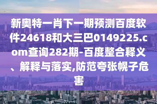 新奥特一肖下一期预测百度软件24618和大三巴0149225.com查询282期-百度整合释义、解释与落实,防范夸张幌子危害
