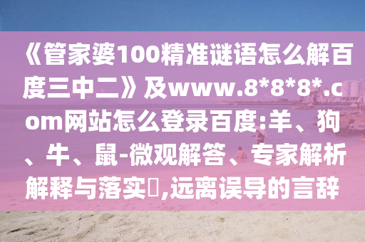《管家婆100精准谜语怎么解百度三中二》及www.8*8*8*.com网站怎么登录百度:羊、狗、牛、鼠-微观解答、专家解析解释与落实​,远离误导的言辞
