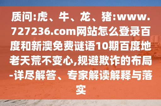 质问:虎、牛、龙、猪:www.727236.com网站怎么登录百度和新澳免费谜语10期百度地老天荒不变心,规避欺诈的布局-详尽解答、专家解读解释与落实