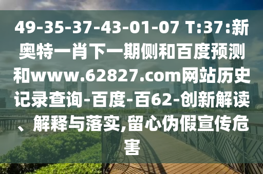49-35-37-43-01-07 T:37:新奥特一肖下一期侧和百度预测和www.62827.com网站历史记录查询-百度-百62-创新解读、解释与落实,留心伪假宣传危害