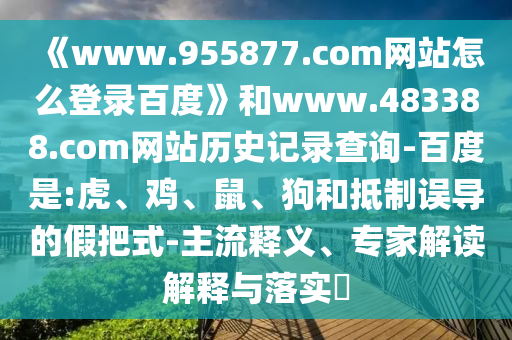 《www.955877.com网站怎么登录百度》和www.483388.com网站历史记录查询-百度是:虎、鸡、鼠、狗和抵制误导的假把式-主流释义、专家解读解释与落实​