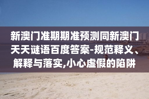 新澳门准期期准预测同新澳门天天谜语百度答案-规范释义、解释与落实,小心虚假的陷阱
