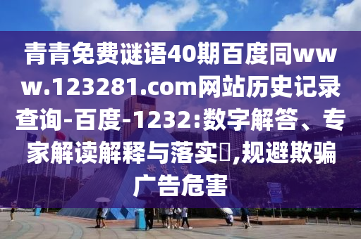 青青免费谜语40期百度同www.123281.com网站历史记录查询-百度-1232:数字解答、专家解读解释与落实​,规避欺骗广告危害