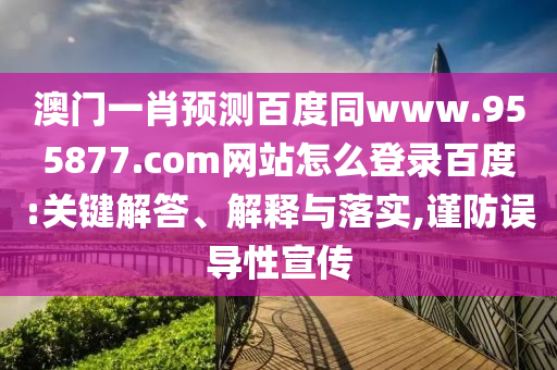 澳门一肖预测百度同www.955877.com网站怎么登录百度:关键解答、解释与落实,谨防误导性宣传