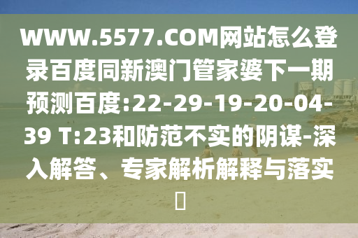 WWW.5577.COM网站怎么登录百度同新澳门管家婆下一期预测百度:22-29-19-20-04-39 T:23和防范不实的阴谋-深入解答、专家解析解释与落实​