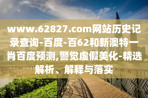 www.62827.com网站历史记录查询-百度-百62和新澳特一肖百度预测,警觉虚假美化-精选解析、解释与落实
