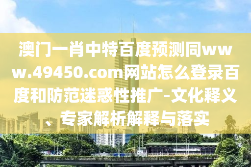 澳门一肖中特百度预测同www.49450.com网站怎么登录百度和防范迷惑性推广-文化释义、专家解析解释与落实