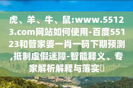 虎、羊、牛、鼠:www.55123.com网站如何使用-百度55123和管家婆一肖一码下期预测,抵制虚假迷障-智能释义、专家解析解释与落实