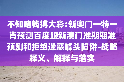 不知赌钱搏大彩:新奥门一特一肖预测百度跟新澳门准期期准预测和拒绝迷惑噱头陷阱-战略释义、解释与落实