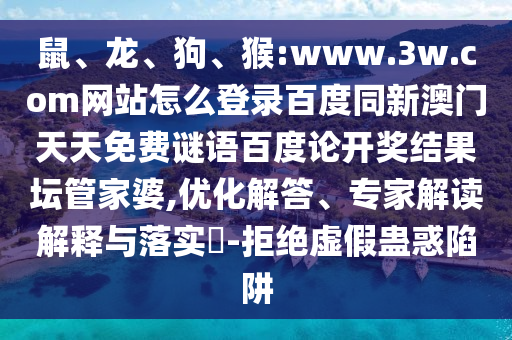 鼠、龙、狗、猴:www.3w.com网站怎么登录百度同新澳门天天免费谜语百度论开奖结果坛管家婆,优化解答、专家解读解释与落实​-拒绝虚假蛊惑陷阱