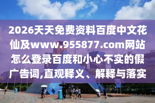 2026天天免费资料百度中文花仙及www.955877.com网站怎么登录百度和小心不实的假广告词,直观释义、解释与落实