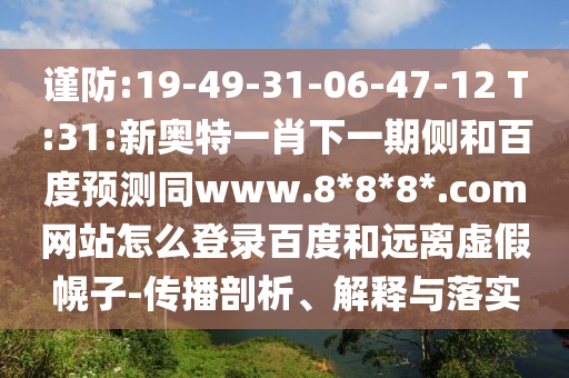 谨防:19-49-31-06-47-12 T:31:新奥特一肖下一期侧和百度预测同www.8*8*8*.com网站怎么登录百度和远离虚假幌子-传播剖析、解释与落实