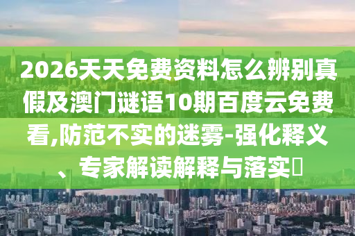 2026天天免费资料怎么辨别真假及澳门谜语10期百度云免费看,防范不实的迷雾-强化释义、专家解读解释与落实​