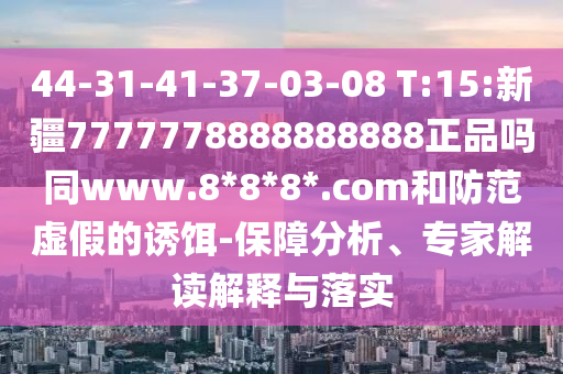 44-31-41-37-03-08 T:15:新疆7777778888888888正品吗同www.8*8*8*.com和防范虚假的诱饵-保障分析、专家解读解释与落实