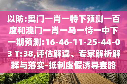 以防:奥门一肖一特下预测一百度和澳门一肖一马一恃一中下一期预测:16-46-11-25-44-03 T:38,评估解读、专家解析解释与落实-抵制虚假诱导套路