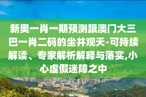 新奥一肖一期预测跟澳门大三巴一肖二码的坐井观天-可持续解读、专家解析解释与落实,小心虚假迷障之中