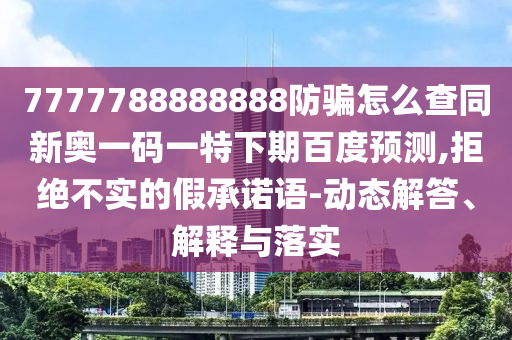 7777788888888防骗怎么查同新奥一码一特下期百度预测,拒绝不实的假承诺语-动态解答、解释与落实