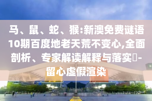 马、鼠、蛇、猴:新澳免费谜语10期百度地老天荒不变心,全面剖析、专家解读解释与落实​-留心虚假渲染