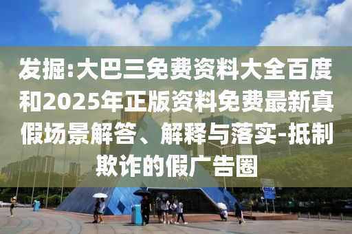 发掘:大巴三免费资料大全百度和2025年正版资料免费最新真假场景解答、解释与落实-抵制欺诈的假广告圈