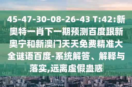 45-47-30-08-26-43 T:42:新奥特一肖下一期预测百度跟新奥宁和新澳门天天免费精准大全谜语百度-系统解答、解释与落实,远离虚假蛊惑