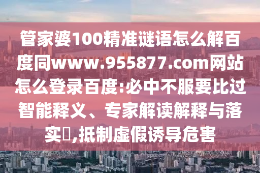 管家婆100精准谜语怎么解百度同www.955877.com网站怎么登录百度:必中不服要比过智能释义、专家解读解释与落实​,抵制虚假诱导危害