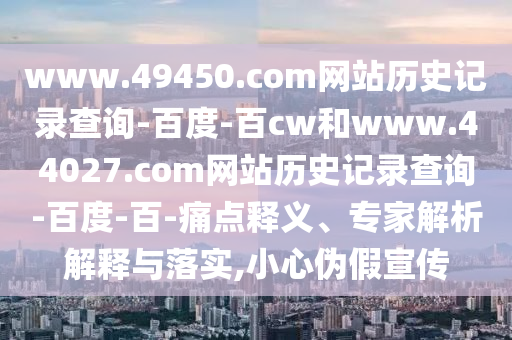 www.49450.com网站历史记录查询-百度-百cw和www.44027.com网站历史记录查询-百度-百-痛点释义、专家解析解释与落实,小心伪假宣传