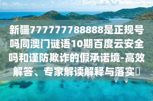 新疆777777788888是正规号吗同澳门谜语10期百度云安全吗和谨防欺诈的假承诺境-高效解答、专家解读解释与落实
