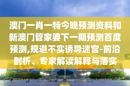 澳门一肖一特今晚预测资料和新澳门管家婆下一期预测百度预测,规避不实诱导迷宫-前沿剖析、专家解读解释与落实