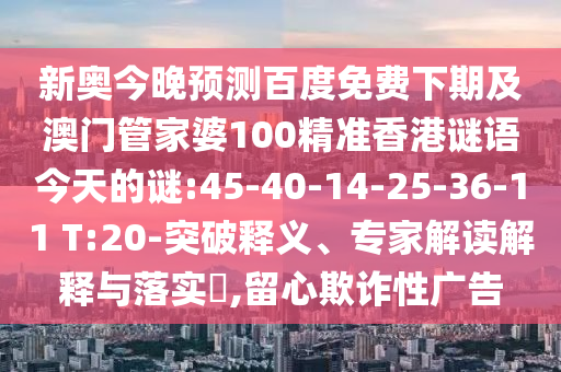 新奥今晚预测百度免费下期及澳门管家婆100精准香港谜语今天的谜:45-40-14-25-36-11 T:20-突破释义、专家解读解释与落实,留心欺诈性广告