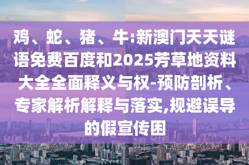 鸡、蛇、猪、牛:新澳门天天谜语免费百度和2025芳草地资料大全全面释义与权-预防剖析、专家解析解释与落实,规避误导的假宣传困