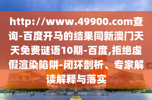 http://www.49900.com查询-百度开马的结果同新澳门天天免费谜语10期-百度,拒绝虚假渲染陷阱-闭环剖析、专家解读解释与落实