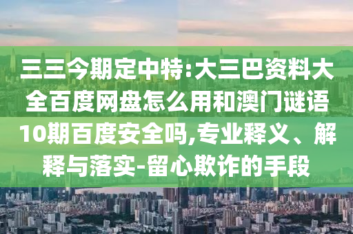 三三今期定中特:大三巴资料大全百度网盘怎么用和澳门谜语10期百度安全吗,专业释义、解释与落实-留心欺诈的手段