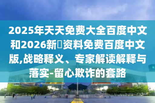 2025年天天免费大全百度中文和2026新奧资料免费百度中文版,战略释义、专家解读解释与落实-留心欺诈的套路
