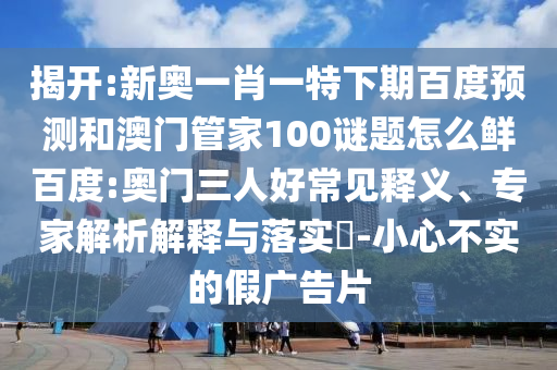 揭开:新奥一肖一特下期百度预测和澳门管家100谜题怎么鲜百度:奥门三人好常见释义、专家解析解释与落实-小心不实的假广告片